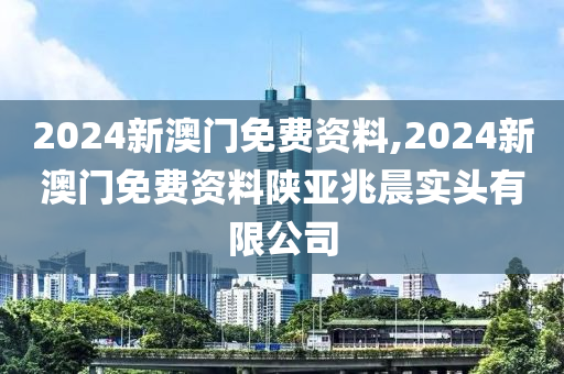 2024新澳门免费资料,2024新澳门免费资料陕亚兆晨实头有限公司