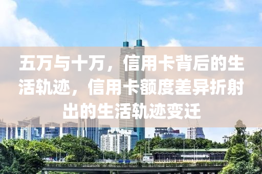 五万与十万，信用卡背后的生活轨迹，信用卡额度差异折射出的生活轨迹变迁