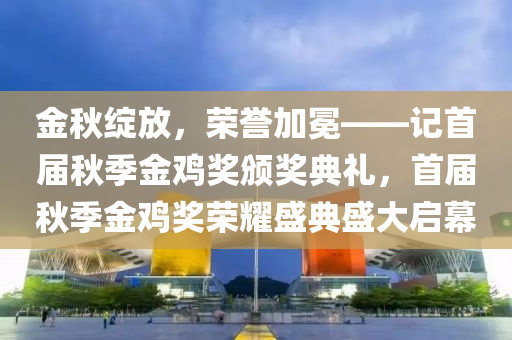 金秋绽放，荣誉加冕——记首届秋季金鸡奖颁奖典礼，首届秋季金鸡奖荣耀盛典盛大启幕