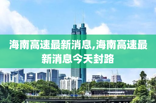 海南高速最新消息,海南高速最新消息今天封路