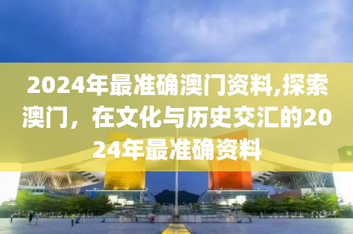 2024年最准确澳门资料,探索澳门，在文化与历史交汇的2024年最准确资料