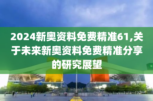 2024新奥资料免费精准61,关于未来新奥资料免费精准分享的研究展望