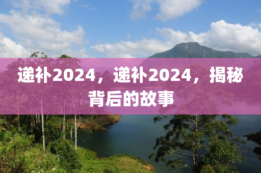 递补2024，递补2024，揭秘背后的故事