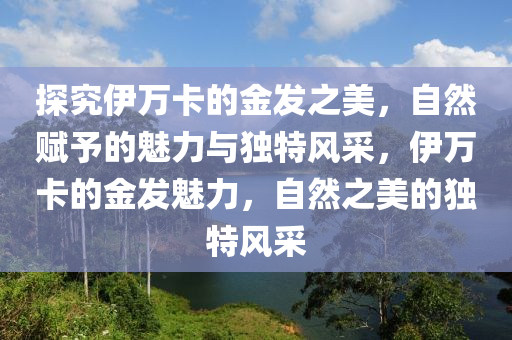 探究伊万卡的金发之美，自然赋予的魅力与独特风采，伊万卡的金发魅力，自然之美的独特风采