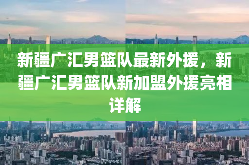 新疆广汇男篮队最新外援，新疆广汇男篮队新加盟外援亮相详解