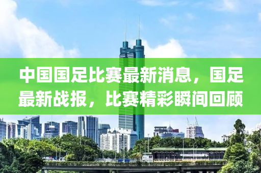 中国国足比赛最新消息，国足最新战报，比赛精彩瞬间回顾