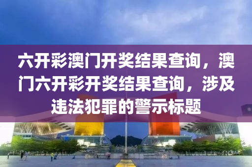 六开彩澳门开奖结果查询，澳门六开彩开奖结果查询，涉及违法犯罪的警示标题