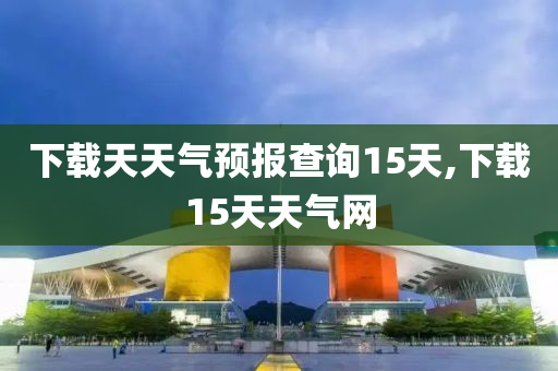 下载天天气预报查询15天,下载15天天气网