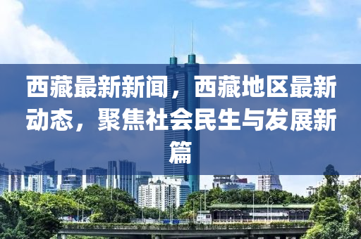 西藏最新新闻，西藏地区最新动态，聚焦社会民生与发展新篇