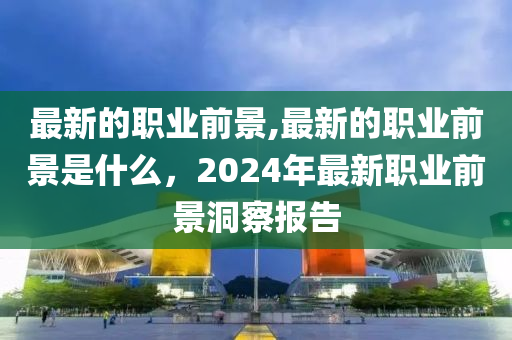 最新的职业前景,最新的职业前景是什么，2024年最新职业前景洞察报告