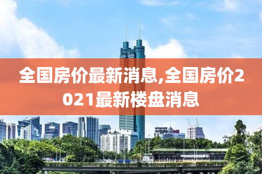 全国房价最新消息,全国房价2021最新楼盘消息