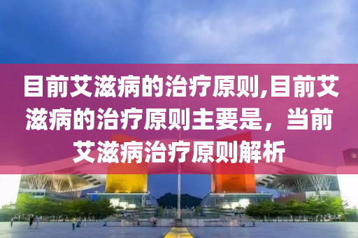 目前艾滋病的治疗原则,目前艾滋病的治疗原则主要是，当前艾滋病治疗原则解析