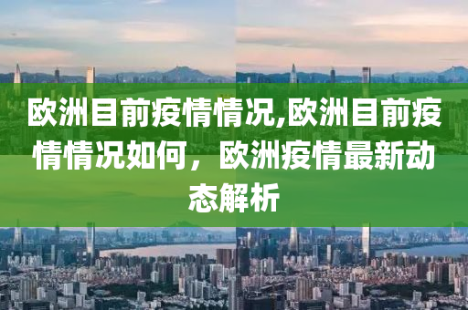 欧洲目前疫情情况,欧洲目前疫情情况如何，欧洲疫情最新动态解析