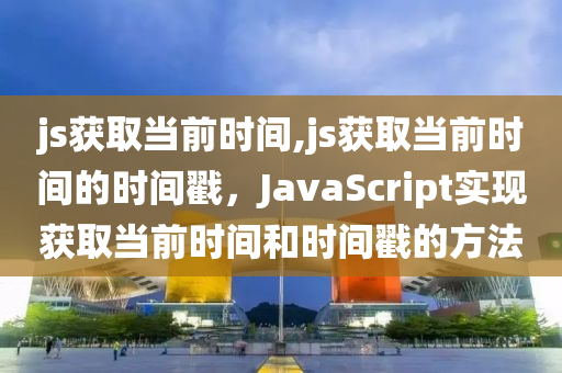 js获取当前时间,js获取当前时间的时间戳，JavaScript实现获取当前时间和时间戳的方法