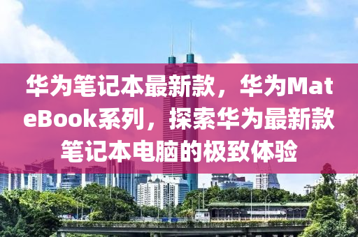 华为笔记本最新款，华为MateBook系列，探索华为最新款笔记本电脑的极致体验