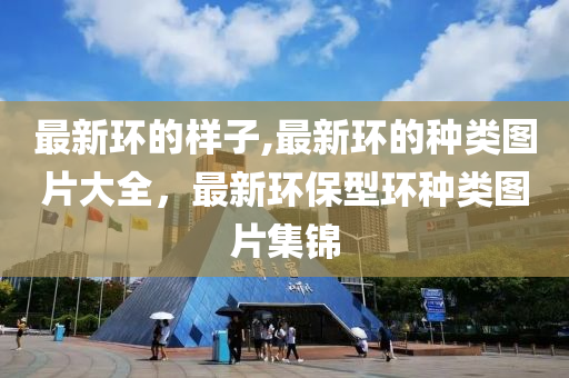 最新环的样子,最新环的种类图片大全，最新环保型环种类图片集锦