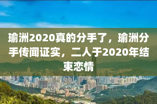 瑜洲2020真的分手了，瑜洲分手传闻证实，二人于2020年结束恋情