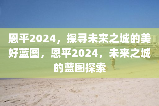 恩平2024，探寻未来之城的美好蓝图，恩平2024，未来之城的蓝图探索