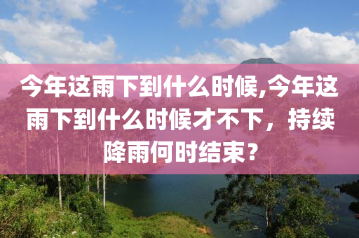 今年这雨下到什么时候,今年这雨下到什么时候才不下，持续降雨何时结束？