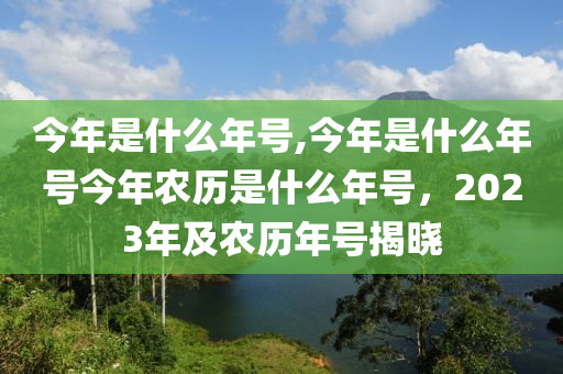 今年是什么年号,今年是什么年号今年农历是什么年号，2023年及农历年号揭晓