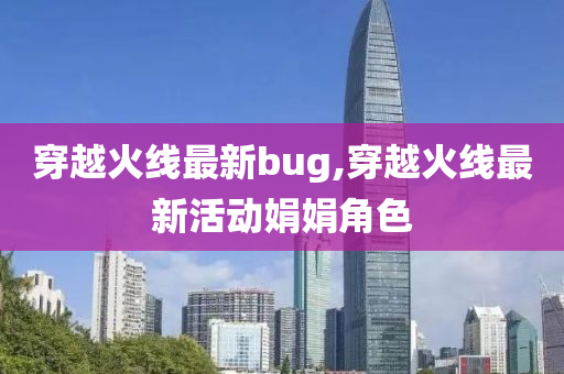 穿越火线最新bug,穿越火线最新活动娟娟角色