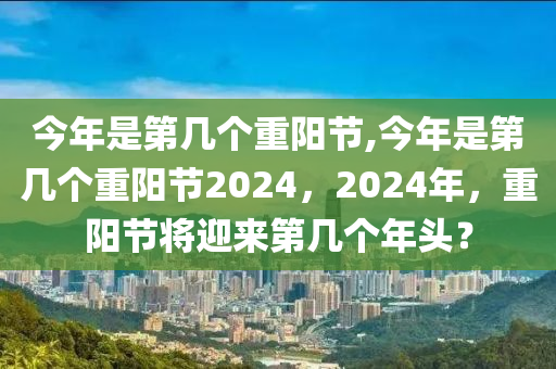 今年是第几个重阳节,今年是第几个重阳节2024，2024年，重阳节将迎来第几个年头？