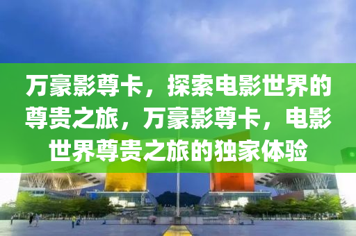 万豪影尊卡，探索电影世界的尊贵之旅，万豪影尊卡，电影世界尊贵之旅的独家体验