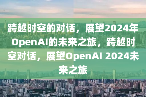 跨越时空的对话，展望2024年OpenAI的未来之旅，跨越时空对话，展望OpenAI 2024未来之旅