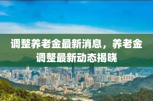 调整养老金最新消息，养老金调整最新动态揭晓