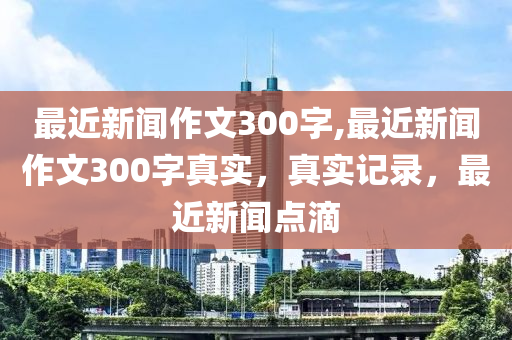 最近新闻作文300字,最近新闻作文300字真实，真实记录，最近新闻点滴