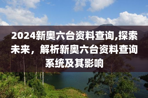 2024新奥六台资料查询,探索未来，解析新奥六台资料查询系统及其影响