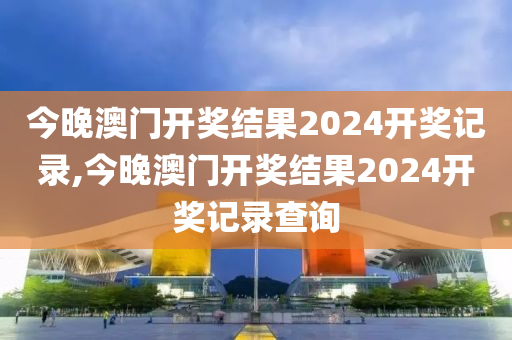 今晚澳门开奖结果2024开奖记录,今晚澳门开奖结果2024开奖记录查询