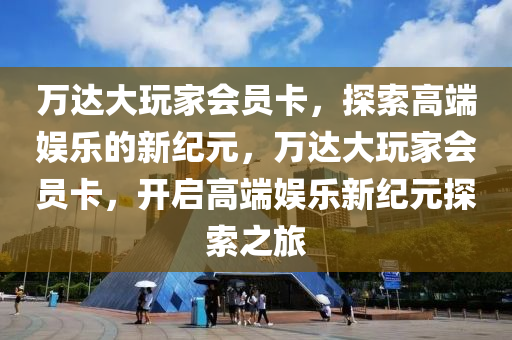 万达大玩家会员卡，探索高端娱乐的新纪元，万达大玩家会员卡，开启高端娱乐新纪元探索之旅