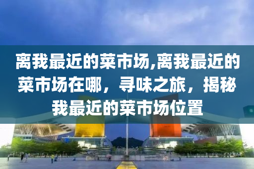 离我最近的菜市场,离我最近的菜市场在哪，寻味之旅，揭秘我最近的菜市场位置