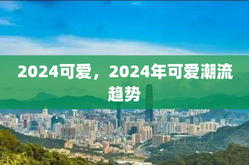 2024可爱，2024年可爱潮流趋势