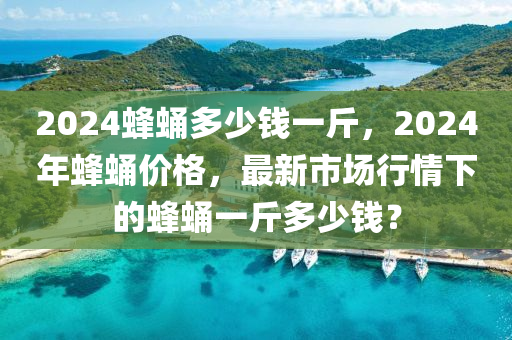 2024蜂蛹多少钱一斤，2024年蜂蛹价格，最新市场行情下的蜂蛹一斤多少钱？