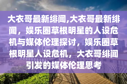 大衣哥最新绯闻,大衣哥最新绯闻，娱乐圈草根明星的人设危机与媒体伦理探讨，娱乐圈草根明星人设危机，大衣哥绯闻引发的媒体伦理思考