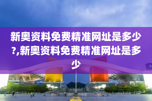 新奥资料免费精准网址是多少?,新奥资料免费精准网址是多少