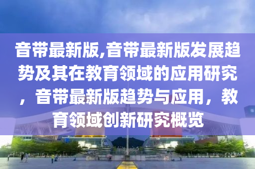 音带最新版,音带最新版发展趋势及其在教育领域的应用研究，音带最新版趋势与应用，教育领域创新研究概览