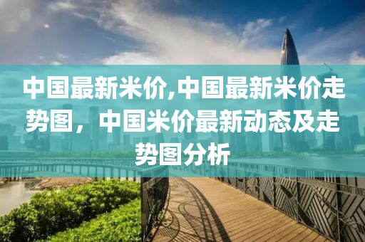 中国最新米价,中国最新米价走势图，中国米价最新动态及走势图分析