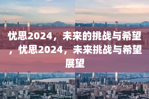 忧思2024，未来的挑战与希望，忧思2024，未来挑战与希望展望