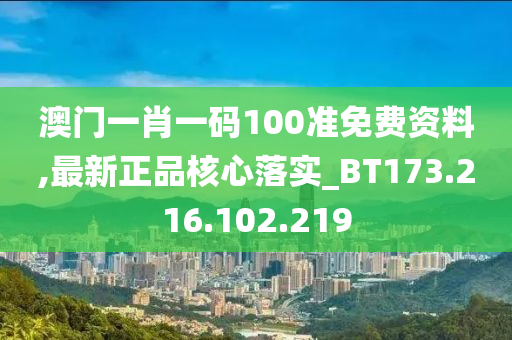 澳门一肖一码100准免费资料,最新正品核心落实_BT173.216.102.219