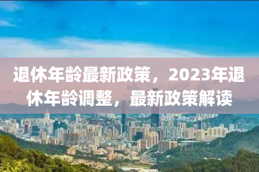 退休年龄最新政策，2023年退休年龄调整，最新政策解读