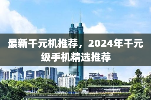 最新千元机推荐，2024年千元级手机精选推荐