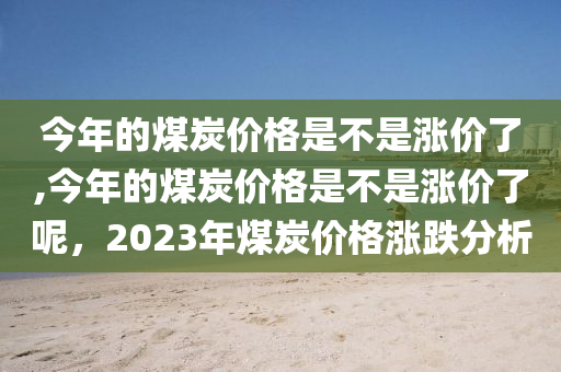 今年的煤炭价格是不是涨价了,今年的煤炭价格是不是涨价了呢，2023年煤炭价格涨跌分析