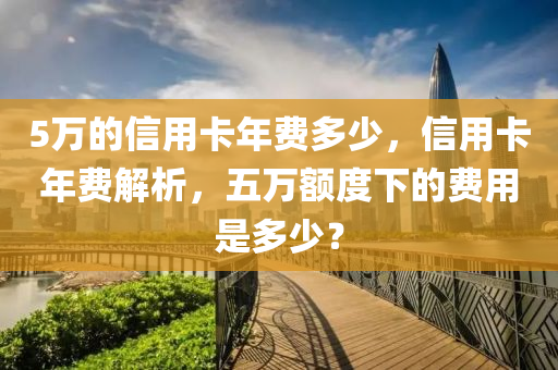 5万的信用卡年费多少，信用卡年费解析，五万额度下的费用是多少？