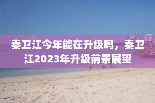 秦卫江今年能在升级吗，秦卫江2023年升级前景展望