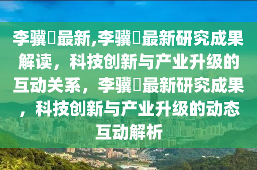 李骥堃最新,李骥堃最新研究成果解读，科技创新与产业升级的互动关系，李骥堃最新研究成果，科技创新与产业升级的动态互动解析