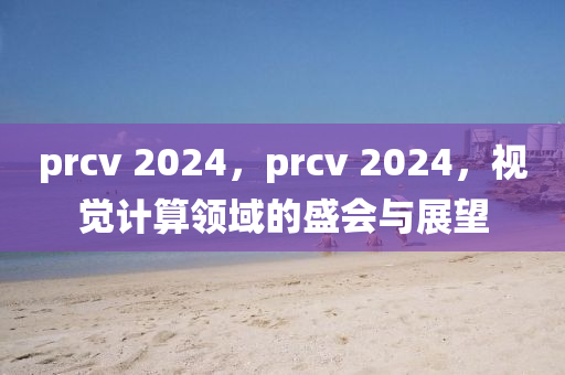 prcv 2024，prcv 2024，视觉计算领域的盛会与展望