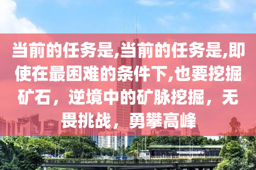 当前的任务是,当前的任务是,即使在最困难的条件下,也要挖掘矿石，逆境中的矿脉挖掘，无畏挑战，勇攀高峰